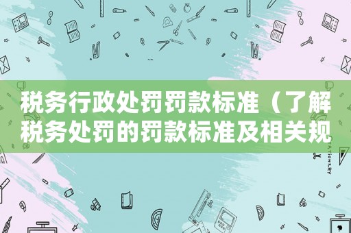 稅務(wù)行政處罰罰款標(biāo)準(zhǔn)（了解稅務(wù)處罰的罰款標(biāo)準(zhǔn)及相關(guān)規(guī)定）