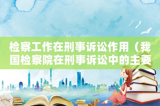 檢察工作在刑事訴訟作用（我國檢察院在刑事訴訟中的主要職責）