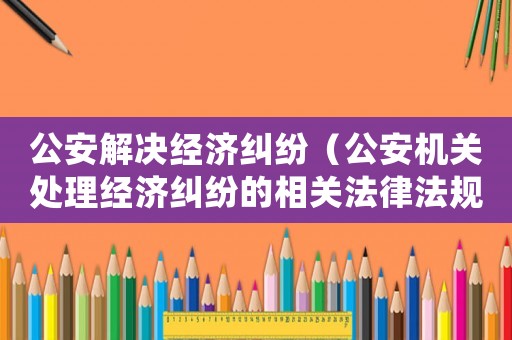 公安解決經(jīng)濟(jì)糾紛（公安機(jī)關(guān)處理經(jīng)濟(jì)糾紛的相關(guān)法律法規(guī)）