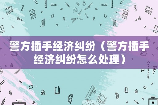 警方插手經濟糾紛（警方插手經濟糾紛怎么處理）