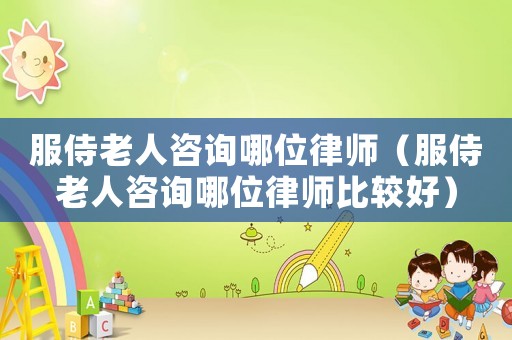 服侍老人咨詢哪位律師（服侍老人咨詢哪位律師比較好）
