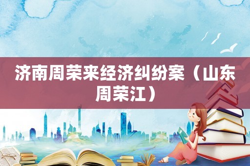 濟(jì)南周榮來(lái)經(jīng)濟(jì)糾紛案（山東周榮江）