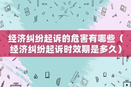 經濟糾紛起訴的危害有哪些（經濟糾紛起訴時效期是多久）