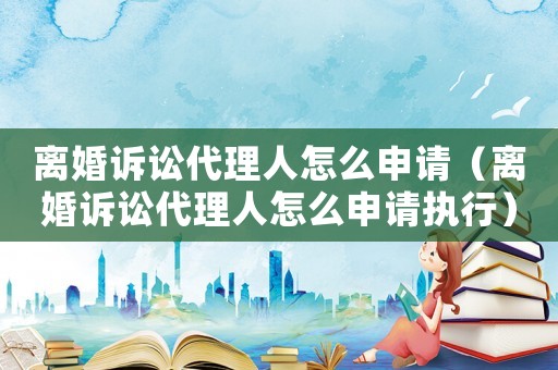 離婚訴訟代理人怎么申請（離婚訴訟代理人怎么申請執行）