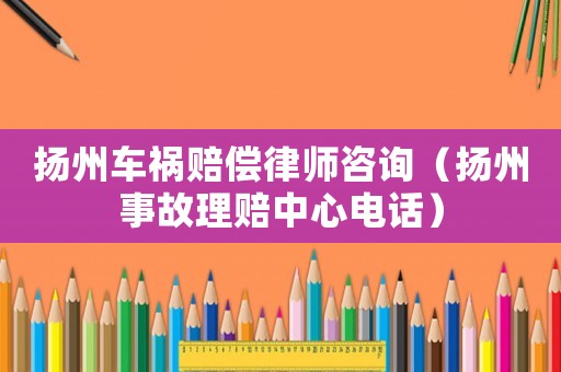 揚州車禍賠償律師咨詢（揚州事故理賠中心電話）