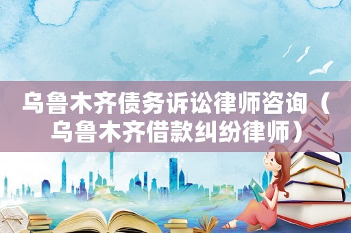 烏魯木齊債務(wù)訴訟律師咨詢（烏魯木齊借款糾紛律師）