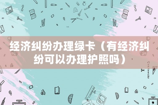 經濟糾紛辦理綠卡（有經濟糾紛可以辦理護照嗎）