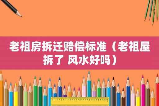 老祖房拆遷賠償標準（老祖屋拆了 風水好嗎）