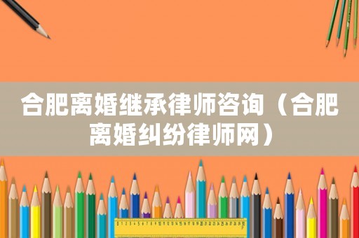 合肥離婚繼承律師咨詢（合肥離婚糾紛律師網）