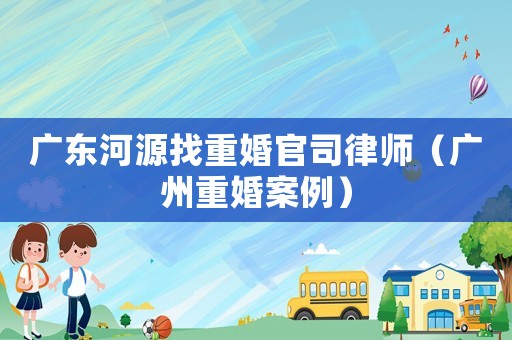 廣東河源找重婚官司律師（廣州重婚案例）
