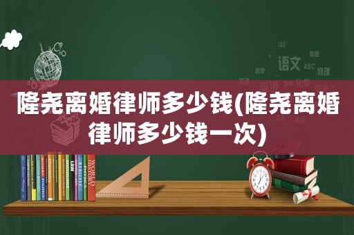 隆堯離婚律師多少錢(qián)(隆堯離婚律師多少錢(qián)一次)