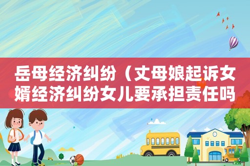 岳母經(jīng)濟糾紛（丈母娘起訴女婿經(jīng)濟糾紛女兒要承擔責任嗎）