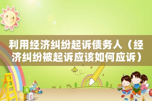 利用經(jīng)濟糾紛起訴債務人（經(jīng)濟糾紛被起訴應該如何應訴）