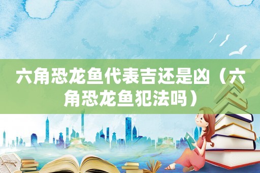 六角恐龍魚代表吉還是兇（六角恐龍魚犯法嗎）