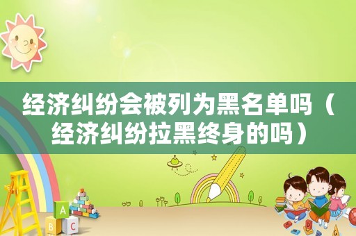 經濟糾紛會被列為黑名單嗎（經濟糾紛拉黑終身的嗎）