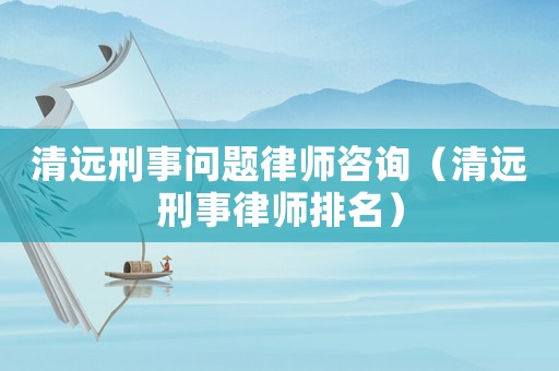 清遠刑事問題律師咨詢（清遠刑事律師排名）