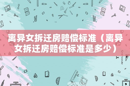 離異女拆遷房賠償標準（離異女拆遷房賠償標準是多少）