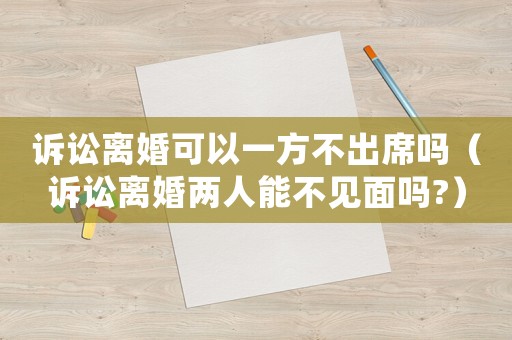 訴訟離婚可以一方不出席嗎（訴訟離婚兩人能不見面嗎?）