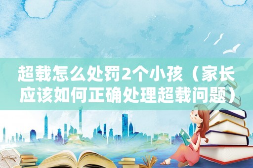 超載怎么處罰2個(gè)小孩（家長應(yīng)該如何正確處理超載問題）