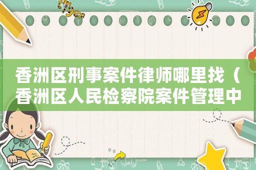 香洲區刑事案件律師哪里找（香洲區人民檢察院案件管理中心）