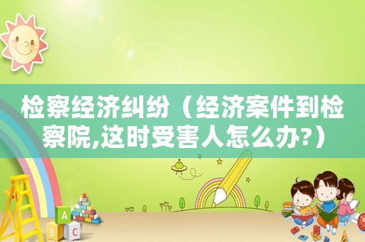 檢察經(jīng)濟糾紛（經(jīng)濟案件到檢察院,這時受害人怎么辦?）