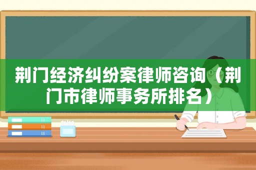 荊門經濟糾紛案律師咨詢（荊門市律師事務所排名）