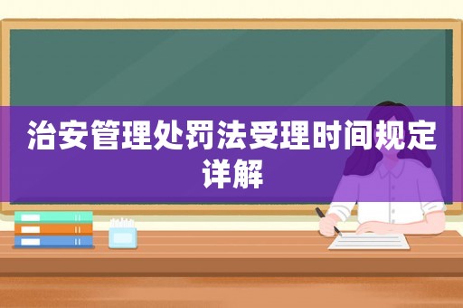 治安管理處罰法受理時間規(guī)定詳解