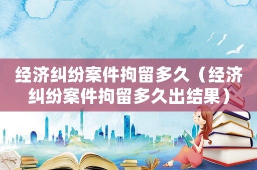 經(jīng)濟糾紛案件拘留多久（經(jīng)濟糾紛案件拘留多久出結(jié)果）