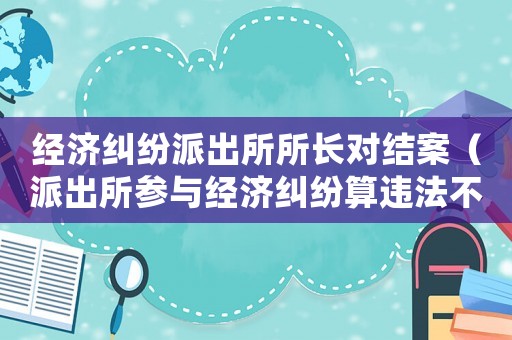 經(jīng)濟(jì)糾紛派出所所長對(duì)結(jié)案（派出所參與經(jīng)濟(jì)糾紛算違法不）