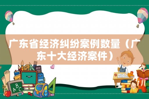 廣東省經濟糾紛案例數量（廣東十大經濟案件）