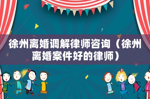 徐州離婚調解律師咨詢（徐州離婚案件好的律師）