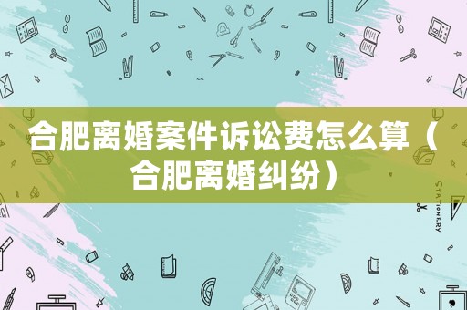 合肥離婚案件訴訟費(fèi)怎么算（合肥離婚糾紛）