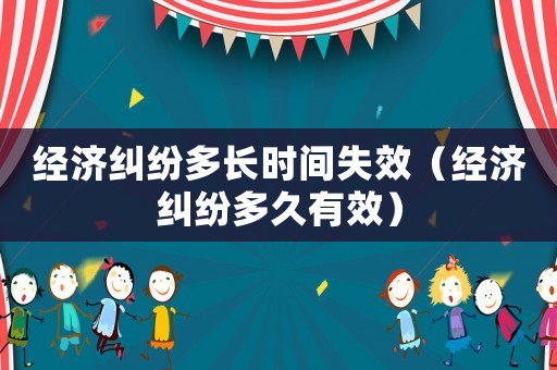經濟糾紛多長時間失效（經濟糾紛多久有效）