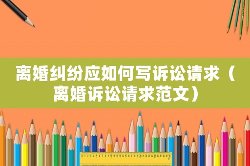 離婚糾紛應如何寫訴訟請求（離婚訴訟請求范文）