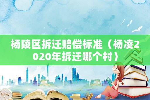 楊陵區拆遷賠償標準（楊凌2020年拆遷哪個村）