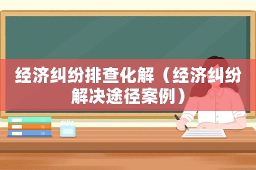 經濟糾紛排查化解（經濟糾紛解決途徑案例）