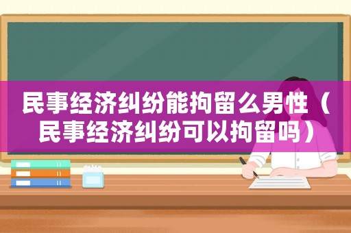 民事經濟糾紛能拘留么男性（民事經濟糾紛可以拘留嗎）