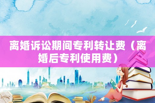 離婚訴訟期間專利轉(zhuǎn)讓費(fèi)（離婚后專利使用費(fèi)）