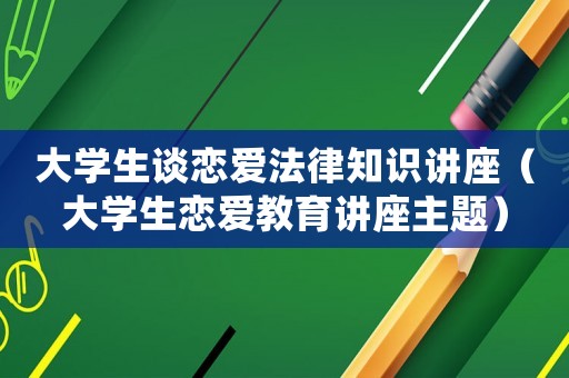 大學生談戀愛法律知識講座（大學生戀愛教育講座主題）