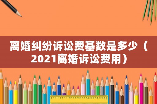 離婚糾紛訴訟費基數(shù)是多少（2021離婚訴訟費用）