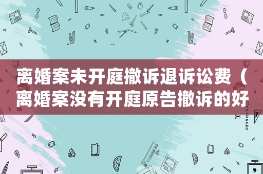 離婚案未開庭撤訴退訴訟費（離婚案沒有開庭原告撤訴的好處）