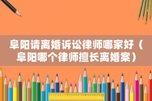 阜陽請離婚訴訟律師哪家好（阜陽哪個律師擅長離婚案）