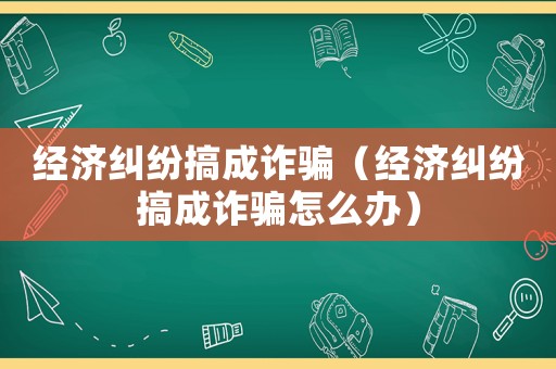 經濟糾紛搞成詐騙（經濟糾紛搞成詐騙怎么辦）