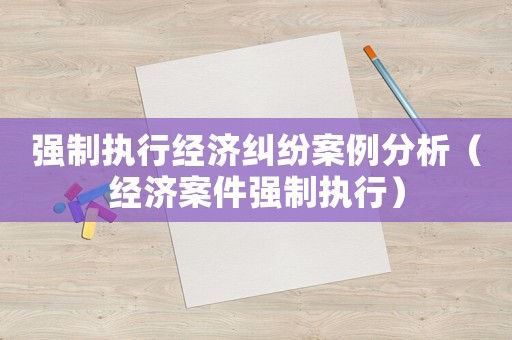 強制執(zhí)行經(jīng)濟糾紛案例分析（經(jīng)濟案件強制執(zhí)行）