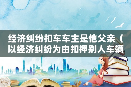 經濟糾紛扣車車主是他父親（以經濟糾紛為由扣押別人車輛立案標準）