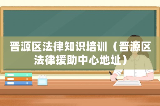 晉源區法律知識培訓（晉源區法律援助中心地址）