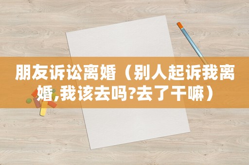 朋友訴訟離婚（別人起訴我離婚,我該去嗎?去了干嘛）