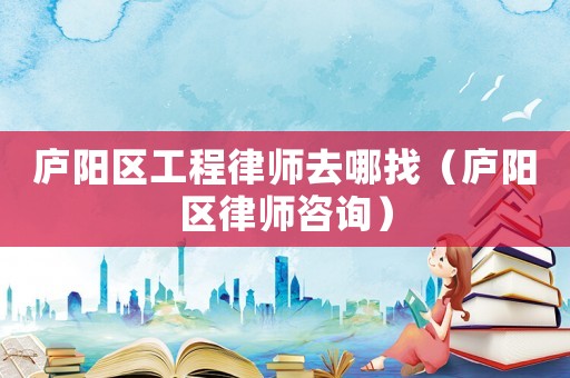 廬陽區工程律師去哪找（廬陽區律師咨詢）
