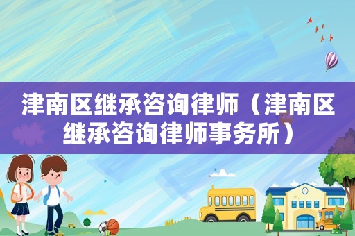 津南區(qū)繼承咨詢律師（津南區(qū)繼承咨詢律師事務(wù)所）
