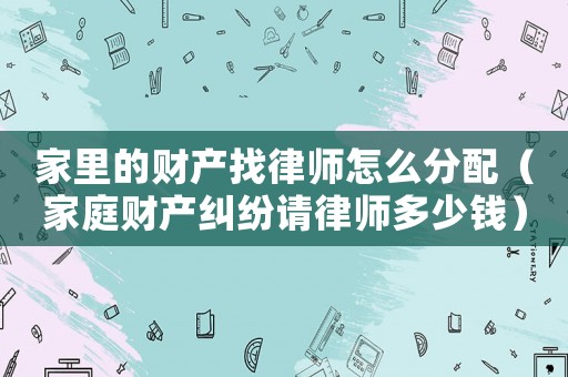 家里的財產找律師怎么分配（家庭財產糾紛請律師多少錢）